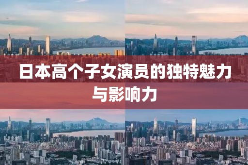 日本高个子女演员的独特魅力与影响力
