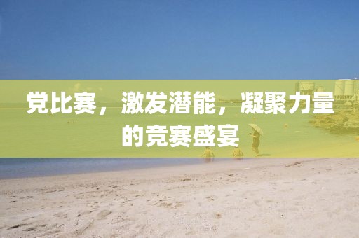 党比赛，激发潜能，凝聚力量的竞赛盛宴