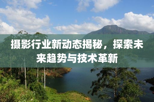 摄影行业新动态揭秘，探索未来趋势与技术革新