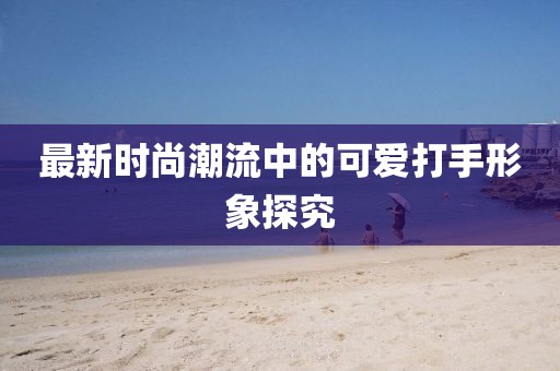 最新时尚潮流中的可爱打手形象探究
