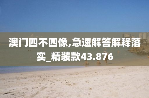 澳门四不四像,急速解答解释落实_精装款43.876