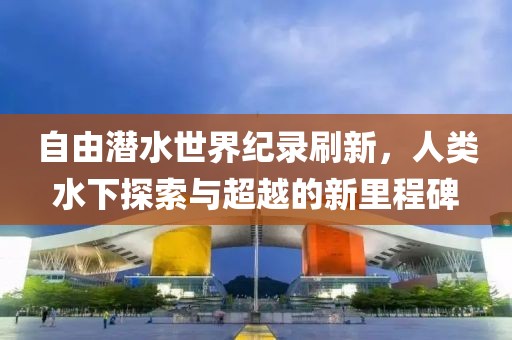 自由潜水世界纪录刷新，人类水下探索与超越的新里程碑
