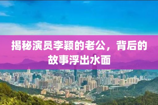 揭秘演员李颖的老公，背后的故事浮出水面