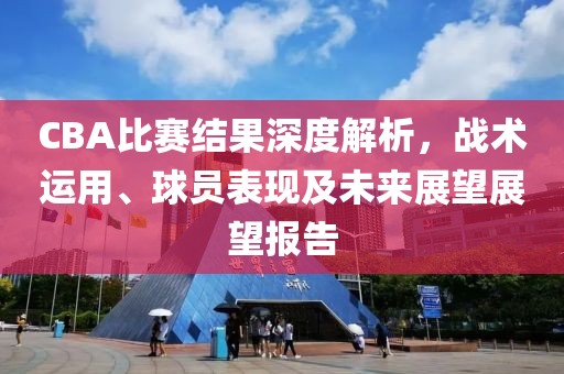 CBA比赛结果深度解析，战术运用、球员表现及未来展望展望报告