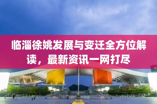 临淄徐姚发展与变迁全方位解读，最新资讯一网打尽