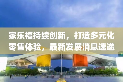 家乐福持续创新，打造多元化零售体验，最新发展消息速递