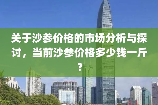 关于沙参价格的市场分析与探讨，当前沙参价格多少钱一斤？