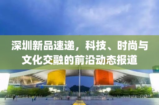 深圳新品速递，科技、时尚与文化交融的前沿动态报道