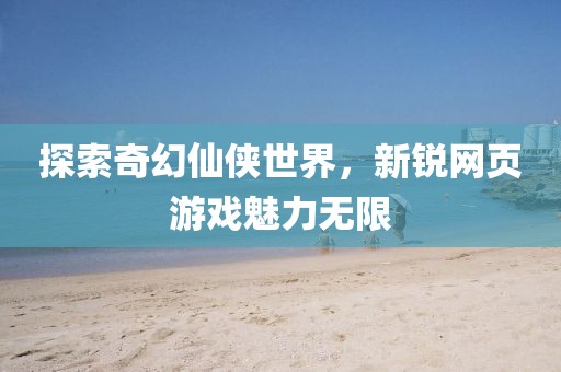 探索奇幻仙侠世界，新锐网页游戏魅力无限
