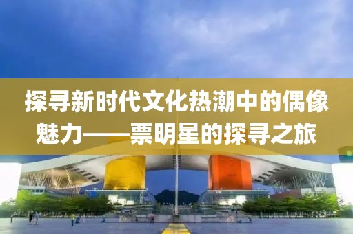 探寻新时代文化热潮中的偶像魅力——票明星的探寻之旅