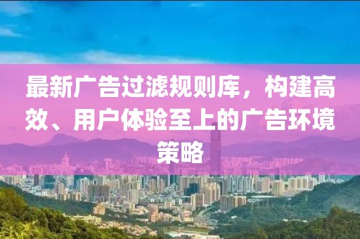 最新广告过滤规则库，构建高效、用户体验至上的广告环境策略