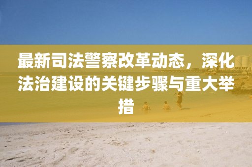最新司法警察改革动态，深化法治建设的关键步骤与重大举措