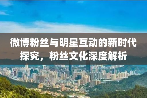 微博粉丝与明星互动的新时代探究，粉丝文化深度解析