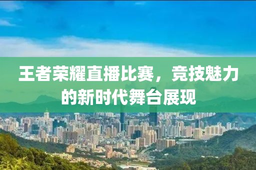 王者荣耀直播比赛，竞技魅力的新时代舞台展现