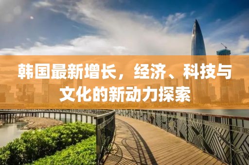 韩国最新增长，经济、科技与文化的新动力探索