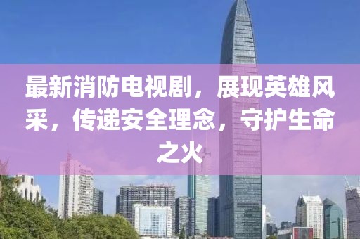 最新消防电视剧，展现英雄风采，传递安全理念，守护生命之火