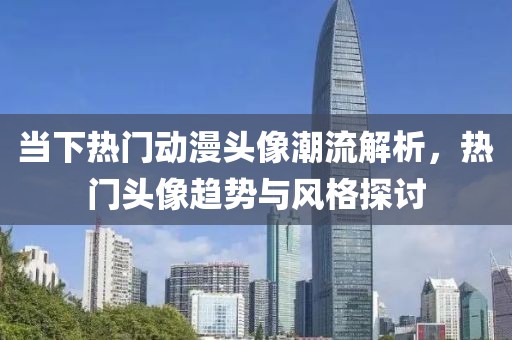 当下热门动漫头像潮流解析，热门头像趋势与风格探讨