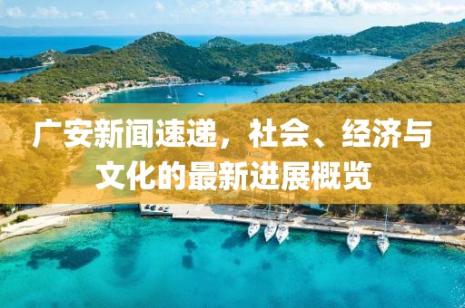 广安新闻速递，社会、经济与文化的最新进展概览
