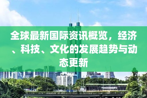 全球最新国际资讯概览，经济、科技、文化的发展趋势与动态更新