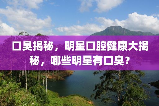 口臭揭秘，明星口腔健康大揭秘，哪些明星有口臭？