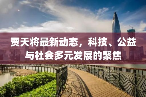 贾天将最新动态，科技、公益与社会多元发展的聚焦