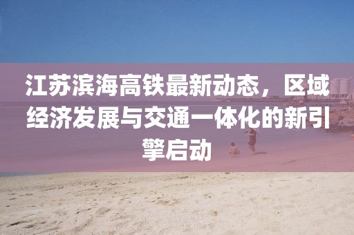江苏滨海高铁最新动态，区域经济发展与交通一体化的新引擎启动