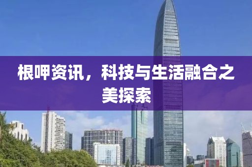 根呷资讯，科技与生活融合之美探索