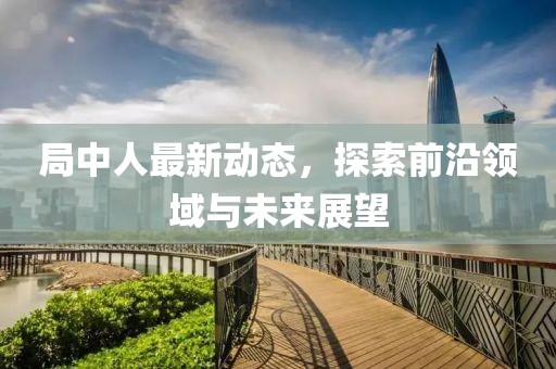 局中人最新动态，探索前沿领域与未来展望