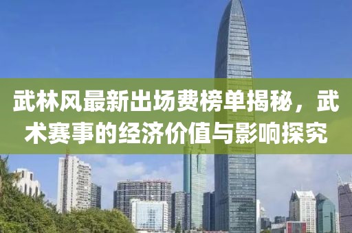 武林风最新出场费榜单揭秘，武术赛事的经济价值与影响探究