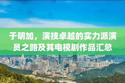 于明加，演技卓越的实力派演员之路及其电视剧作品汇总
