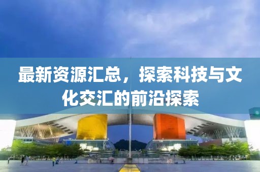 最新资源汇总，探索科技与文化交汇的前沿探索