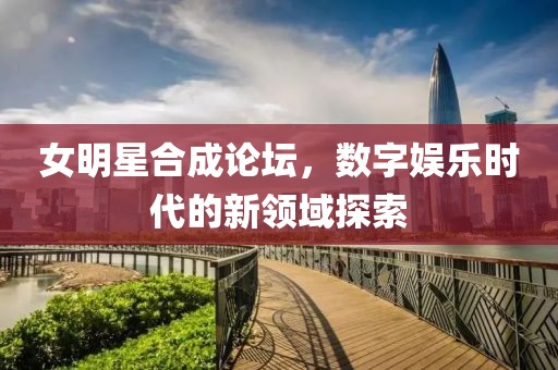 女明星合成论坛，数字娱乐时代的新领域探索