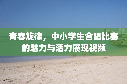 青春旋律，中小学生合唱比赛的魅力与活力展现视频