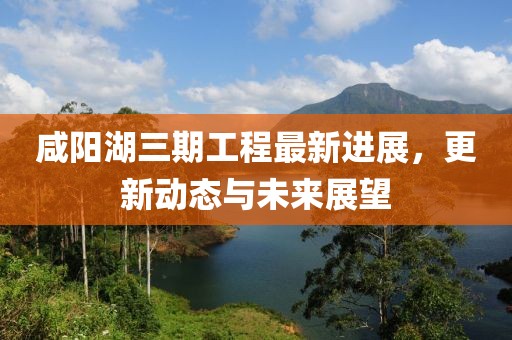 咸阳湖三期工程最新进展，更新动态与未来展望