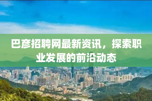 巴彦招聘网最新资讯，探索职业发展的前沿动态