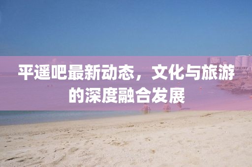 平遥吧最新动态，文化与旅游的深度融合发展