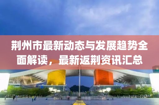 荆州市最新动态与发展趋势全面解读，最新返荆资讯汇总