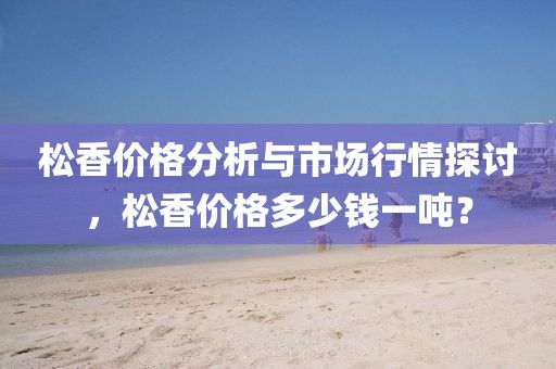 松香价格分析与市场行情探讨，松香价格多少钱一吨？