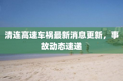 清连高速车祸最新消息更新，事故动态速递