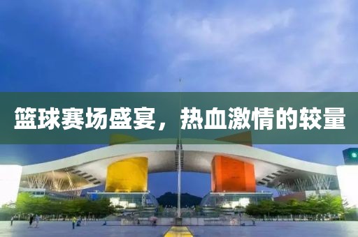 篮球赛场盛宴，热血激情的较量