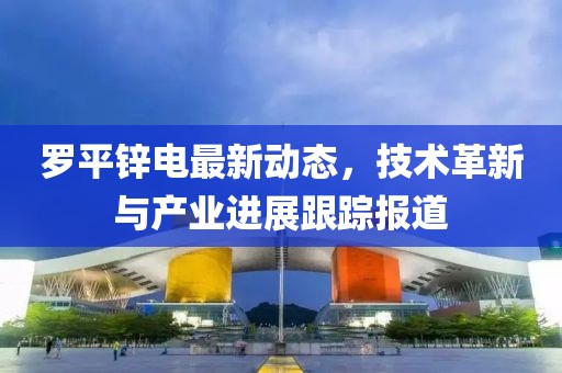罗平锌电最新动态，技术革新与产业进展跟踪报道