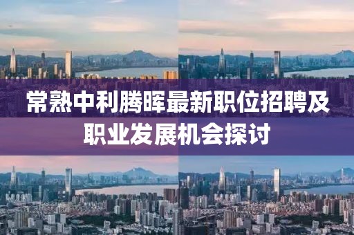 常熟中利腾晖最新职位招聘及职业发展机会探讨