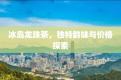 冰岛龙珠茶，独特韵味与价格探索