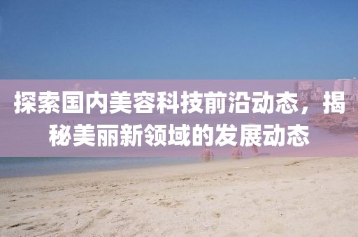 探索国内美容科技前沿动态，揭秘美丽新领域的发展动态