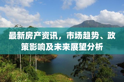 最新房产资讯，市场趋势、政策影响及未来展望分析