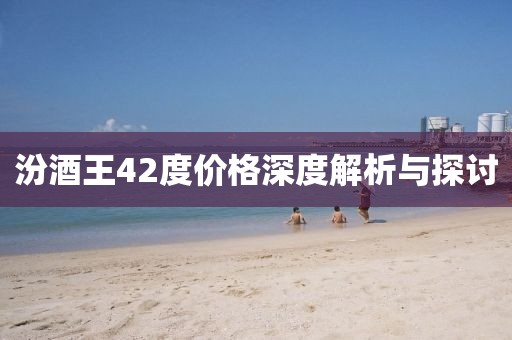 汾酒王42度价格深度解析与探讨