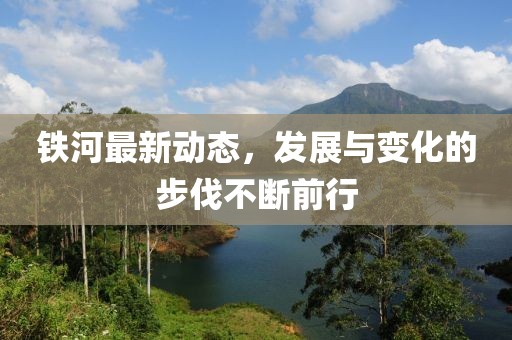 铁河最新动态，发展与变化的步伐不断前行