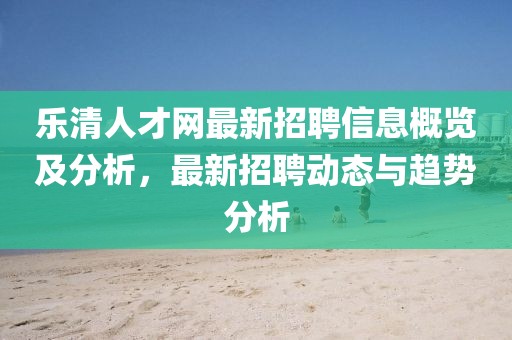乐清人才网最新招聘信息概览及分析，最新招聘动态与趋势分析