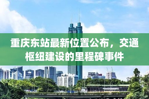 重庆东站最新位置公布，交通枢纽建设的里程碑事件