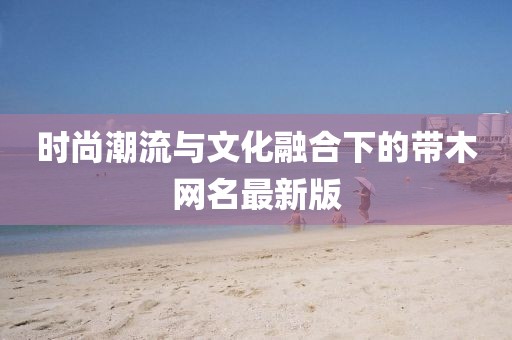 时尚潮流与文化融合下的带木网名最新版